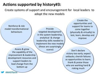 #NHSTform#NHSTform
Actions supported by history#3:
Create systems of support and encouragement for local leaders to
adopt the new models
Provide
targeted development
in the system leadership,
analytical & change
leadership skills needed to
implement the new models
(these are surprisingly
scarce) Don’t declare
victory too early; expect
setbacks; cherish failures
as opportunities to learn;
thank & praise those
who are working hard &
risking much
Assess & grow
the capability of the
improvement & leadership
development resources and
support leaders to
lead change from the
bottom up
Reinforce & role
model transformational
behaviours
Create the
opportunities and
support for teams to
come together
(physically & virtually) to
test, learn, develop and
improve
 