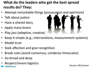 #NHSTform#NHSTform
What do the leaders who get the best spread
results do? They:
Source: McCannon
• Attempt remarkable things (provocation and optimism)
• Talk about justice
• Have a shared story
• Apply many levers
• Play jazz (adaptive, creative)
• Keep it simple (e.g., interventions, measurement systems)
• Model trust
• Seek affection and give recognition
• Break rules (avoid consensus, condense timescales)
• Go broad and deep
• Respect/revere logistics
 