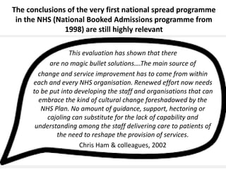 #NHSTform#NHSTform
The conclusions of the very first national spread programme
in the NHS (National Booked Admissions programme from
1998) are still highly relevant
This evaluation has shown that there
are no magic bullet solutions….The main source of
change and service improvement has to come from within
each and every NHS organisation. Renewed effort now needs
to be put into developing the staff and organisations that can
embrace the kind of cultural change foreshadowed by the
NHS Plan. No amount of guidance, support, hectoring or
cajoling can substitute for the lack of capability and
understanding among the staff delivering care to patients of
the need to reshape the provision of services.
Chris Ham & colleagues, 2002
 