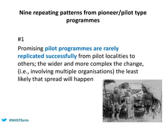 #NHSTform#NHSTform
Nine repeating patterns from pioneer/pilot type
programmes
#1
Promising pilot programmes are rarely
replicated successfully from pilot localities to
others; the wider and more complex the change,
(i.e., involving multiple organisations) the least
likely that spread will happen
 