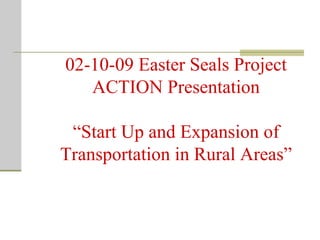 02-10-09 Easter Seals Project ACTION Presentation “Start Up and Expansion of Transportation in Rural Areas” 