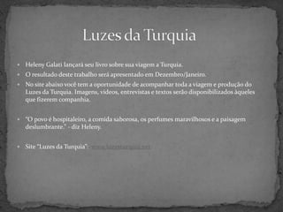 Luzes da TurquiaHelenyGalatilançará seu livro sobre sua viagem a Turquia.O resultado deste trabalho será apresentado em Dezembro/Janeiro. No site abaixo você tem a oportunidade de acompanhar toda a viagem e produção do Luzes da Turquia. Imagens, vídeos, entrevistas e textos serão disponibilizados àqueles que fizerem companhia.“O povo é hospitaleiro, a comida saborosa, os perfumes maravilhosos e a paisagem deslumbrante.” - diz Heleny.Site “Luzes da Turquia”:  www.luzesturquia.net