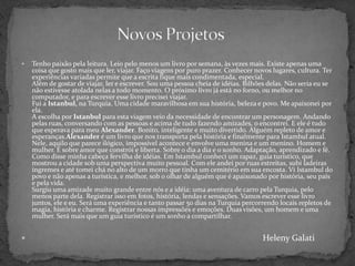 Novos ProjetosTenho paixão pela leitura. Leio pelo menos um livro por semana, às vezes mais. Existe apenas uma coisa que gosto mais que ler, viajar. Faço viagens por puro prazer. Conhecer novos lugares, cultura. Ter experiências variadas permite que a escrita fique mais condimentada, especial.Além de gostar de viajar, ler e escrever. Sou uma pessoa cheia de idéias. Bilhões delas. Não seria eu se não estivesse atolada nelas a todo momento. O próximo livro já está no forno, ou melhor no computador, e para escrever esse livro precisei viajar.Fui a Istanbul, na Turquia. Uma cidade maravilhosa em sua história, beleza e povo. Me apaixonei por ela.A escolha por Istanbul para esta viagem veio da necessidade de encontrar um personagem. Andando pelas ruas, conversando com as pessoas e acima de tudo fazendo amizades, o encontrei. E ele é tudo que esperava para meu Alexander. Bonito, inteligente e muito divertido. Alguém repleto de amor e esperanças.Alexander é um livro que nos transporta pela história e finalmente para Istambul atual. Nele, aquilo que parece ilógico, impossível acontece e envolve uma menina e um menino. Homem e mulher. É sobre amor que constrói e liberta. Sobre o dia a dia e o sonho. Adaptação, aprendizado e fé.Como disse minha cabeça fervilha de idéias. Em Istambul conheci um rapaz, guia turístico, que mostrou a cidade sob uma perspectiva muito pessoal. Com ele andei por ruas estreitas, subi ladeiras íngremes e até tomei chá no alto de um morro que tinha um cemitério em sua encosta. Vi Istambul do povo e não apenas a turística, e melhor, sob o olhar de alguém que é apaixonado por história, seu país e pela vida.Surgiu uma amizade muito grande entre nós e a idéia: uma aventura de carro pela Turquia, pelo menos parte dela. Registrar isso em fotos, história, lendas e sensações. Vamos escrever esse livro juntos, ele e eu. Será uma experiência e tanto passar 50 dias na Turquia percorrendo locais repletos de magia, história e charme. Registrar nossas impressões e emoções. Duas visões, um homem e uma mulher. Será mais que um guia turístico é um sonho a compartilhar.HelenyGalati