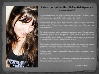 Raiane, por quê escolheu HelenyGalati para sua apresentação?A primeira vez que li o blog da Heleny me encantei, a maneira como escreve convida a querer ler mais e mais, é um vício! Nesses anos que eu estou nesse mundo, ainda não pude entender muita coisa. Porém, tem certas coisas que nem têm que ser compreendidas.Eu não acho que eu tenho todas as coisas que eu quero. Nem acho que me faltem muitas. Eu só dou graças a Deus, todos os dias, por Ele ter me escolhido, dentre todas as pessoas do mundo, para me apresentar a HelenyGalati e eu ter a oportunidade de lê-la.Heleny não é simplesmente mais uma mulher no mundo.Ela nasceu pra fazer a diferença, pois ela é diferente.Por isso, eu a escolhi! Existem várias Heleny’s no mundo, mas com certeza nenhuma é como HelenyGalati.E como já disse uma vez: “Vinicius de Morais que me desculpe, mas HelenyGalati é fundamental e essencial!”RaianeMórbis
