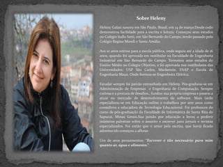 Sobre Heleny HelenyGalati nasceu em São Paulo, Brasil, em 14 de março.Desde cedo demonstrou facilidade para a escrita e leitura. Começou seus estudos no Colégio ItalloSetti, em São Bernardo do Campo, tendo passado pelo Colégio Regina Mundi e Santa Amália.Aos 10 anos entrou para a escola pública, onde seguiu até a idade de 16 anos, quando foi aprovada em vestibular na Faculdade de Engenharia Industrial em São Bernardo do Campo. Terminou seus estudos do Ensino Médio no Colégio Objetivo, e foi aprovada nos vestibulares das Universidades: USP São Carlos, Mackenzie, FAAP e Escola de Engenharia Mauá. Onde formou-se Engenheira Elétrica.Estudar sempre foi paixão entranhada em Heleny. Pós-graduou-se em Administração de Empresas  e Engenharia de Computação. Sempre curiosa e a procura de desafios., fundou sua própria empresa e passou a atuar no mercado de desenvolvimento de software. Mais tarde especializou-se em Educação online e trabalhou por sete anos como consultora e educadora de Tecnologia Educacional. Foi professora do curso de pós-graduação da Faculdade de Informática de Santa Rita do Sapucaí, Minas Gerais.Sua paixão por educação a levou a proferir inúmeras palestras sobre o assunto e escrever para jornais e revistas especializados. Foi então que o amor pela escrita, que havia ficado adormecido começou a aflorar.Um de seus pensamentos: “Escrever é tão necessário para mim quanto ar, água e alimento.”