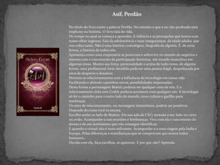 Asif, PerdãoNo título do livro existe a palavra Perdão. No entanto o que é ou não perdoado está implícito na história. O livro fala de vida.Do tempo no qual se começa a aprender. A infância e as percepções que temos com nosso olhar ingênuo. Fala da adolescência e suas inseguranças, da idade adulta, que nos cobra tanto. Não é uma história cronológica, biografia de alguém. É, de certa forma, a história de todos nós.Apresenta como uma empresária se posiciona e sobrevive no mundo de negócios e mesmo com o crescimento da participação feminina, um mundo masculino em algumas áreas. Mostra sua força, personalidade e acima de tudo como, de alguma forma, uma profissional forte decidida pode ser uma pessoa frágil, despedaçada por anos de desprezo e desamor.Permeia os relacionamentos com a influência da tecnologia em nossa vida. Facilitando e abrindo caminhos novos, possibilidades impensadas.Desta forma a personagem Beatriz poderia ser qualquer uma de nós. E o relacionamento dela com Coddy poderia acontecer com qualquer um. A tecnologia só foi o caminho para o outro lado do mundo, nova cultura e gatilho para mudanças.Os sites de relacionamento, ou mensagem instantânea, podem ser positivos. Depende de como você os encara.Escolha andar ao lado de Beatriz. Em sua sala de CEO, sentada a seu lado no carro ou avião. Acompanhe-a nas reuniões e lembranças. Viva com ela o nascimento do desejo e de um sentimento que não consegue identificar.E quando o virtual não é mais suficiente. Acompanhe-a a uma viagem pela Índia e Europa. Pelas diferenças e semelhanças que só comprovam que somos todos humanos.. Decida com ela, faça escolhas, se apaixone. E por que não? Aprenda.
