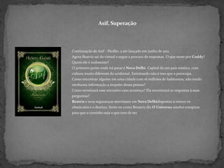 Asif, SuperaçãoContinuação de Asif - Perdão. a ser lançado em junho de 2011. Agora Beatriz sai do virtual e segue a procura de respostas. O que sente por Coddy? Quem ele é realmente?O primeiro porto onde irá parar é Nova Delhi. Capital de um país místico, com cultura muito diferente da ocidental. Entretando não é isso que a preocupa. Como encontrar alguém em uma cidade com 16 milhões de habitantes, não tendo nenhuma informação a respeito dessa pessoa?Como terminará esse encontro caso aconteça? Ela encontrará as respostas à suas perguntas?Beatriz e seus seguranças aterrissam em Nova Delhidispostos a vencer os obstáculos e o destino. Sorte ou como Breatriz diz O Universo resolve conspirar para que o caminho seja o que tem de ser.