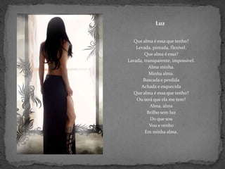 LuzQue alma é essa que tenho?Levada, pintada, flexível.Que alma é essa?Lavada, transparente, impossível.Alma minha.Minha alma.Buscada e perdidaAchada e esquecidaQue alma é essa que tenho?Ou será que ela me tem?Alma, almaBrilho sem luzDo que souVou e venhoEm minha alma.