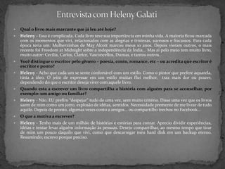 Entrevista com HelenyGalatiQual o livro mais marcante que já leu até hoje?Heleny - Essa é complicada. Cada livro teve sua importância em minha vida. A maioria ficou marcada com os momentos que vivi, relacionados com as alegrias e tristezas, sucessos e fracassos. Para cada época teria um: Mulherzinhas de MayAlcott marcou meus 10 anos. Depois vieram outros, o mais recente foi FreedomatMidnight sobre a independência da Índia... Mas ai pelo meio tem muito livro, muito autor: Cecília, Carlos, Clarice, Vasconcellos, Dumas, e tantos outros...Você distingue o escritor pelo gênero – poesia, conto, romance, etc – ou acredita que escritor é escritor e ponto?Heleny - Acho que cada um se sente confortável com um estilo. Como o pintor que prefere aquarela, tinta a óleo. O jeito de expressar em um estilo muitas flui melhor,  traz mais dor ou prazer, dependendo do que o escritor deseja viver com aquele livro.Quando esta a escrever um livro compartilha a história com alguém para se aconselhar, por exemplo: um amigo ou familiar? Heleny - Não. EU prefiro “despejar” tudo de uma vez, sem muito critério. Disse uma vez que os livros saem de mim como um jorro, explosão de idéias, sentidos. Necessidade premente de me livrar de tudo aquilo. Depois de pronto, algumas vezes conto a amigos... ou compartilho trechos no Facebook...O que a motiva a escrever? Heleny - Tenho mais de um milhão de histórias e estórias para contar. Aprecio dividir experiências, idéias e tentar levar alguém informação às pessoas. Desejo compartilhar, ao mesmo tempo que tirar de mim um pouco daquilo que vivi, como que descarregar meu hard disk em um backup eterno. Resumindo; escrevo porque preciso.