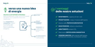 verso una nuova idea
di energia
Con trasparenza e
competenza, Helexia
accompagna ogni
giorno le aziende
verso la sostenibilità
energetica.
HELEXIA È UN PARTNER AFFIDABILE
deciso ad affiancare a lungo termine ed investire
nel cliente, di cui si propone come unico
interlocutore.
Conoscenza del
SETTORE
Padronanza
TECNICA,
FINANZIARIA
E GIURIDICA
AZIONARIATO forte
e indipendente, con
l’obiettivo di una
partnership di lungo
periodo
ACCOMPAGNAMENTO
su misura attraverso
un team specializzato
i vantaggi
delle nostre soluzioni
INVESTIMENTO a copertura di tutti i costi
PROGETTAZIONE e messa in funzione dell’impianto
Gestione delle PRATICHE BUROCRATICHE
MANUTENZIONE ordinaria e straordinaria
ABBATTIMENTO emissioni CO2
Ottenimento CERTIFICAZIONI ENERGETICHE
CESSIONE GRATUITA della proprietà dell’impianto,
perfettamente funzionante, a conclusione contratto
 