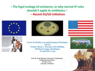 - The legal ecology of resistance, or why normal IP rules
shouldn't apply to antibiotics –
– Recent EU/US Initiatives
Centre for Health, Law and Emerging Technologies
HeLEX
Seminar Room 1, Rosemary Rue Building,
Old Road Campus, Headington
25 April 2014- 2 pm
Prof. Dr. Timo Minssen, University of Copenhagen
Visiting Research Fellow,
Faculty of Law
University of Oxford
 
