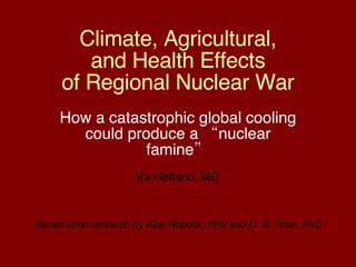 Climate, Agricultural, and Health Effects of Regional Nuclear War How a catastrophic global cooling could produce a “nuclear famine” Ira Helfand, MD Based upon research by Alan Robock, PhD and O. B. Toon, PhD 