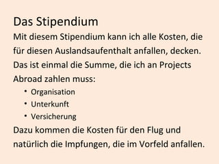 Das Stipendium Mit diesem Stipendium kann ich alle Kosten, die für diesen Auslandsaufenthalt anfallen, decken.  Das ist einmal die Summe, die ich an Projects  Abroad zahlen muss:  Organisation Unterkunft  Versicherung Dazu kommen die Kosten für den Flug und natürlich die Impfungen, die im Vorfeld anfallen.  