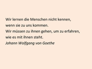 Wir lernen die Menschen nicht kennen,  wenn sie zu uns kommen. Wir müssen zu ihnen gehen, um zu erfahren, wie es mit ihnen steht.  Johann Wolfgang von Goethe 
