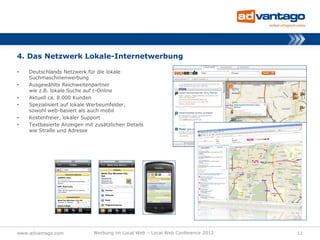 4. Das Netzwerk Lokale-Internetwerbung

•   Deutschlands Netzwerk für die lokale
    Suchmaschinenwerbung
•   Ausgewählte Reichweitenpartner
    wie z.B. lokale Suche auf t-Online
•   Aktuell ca. 8.000 Kunden
•   Spezialisiert auf lokale Werbeumfelder,
    sowohl web-basiert als auch mobil
•   Kostenfreier, lokaler Support
•   Textbasierte Anzeigen mit zusätzlichen Details
    wie Straße und Adresse




www.advantago.com            Werbung im Local Web – Local Web Conference 2012   11
 