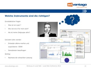 Welche Instrumente sind die richtigen?

Grundsätzliche Fragen

•   Was ist ein Lead ?
                                                                                   ?
•   Wie viel ist er für mich wert?

•   Wo ist meine Zielgruppe aktiv?




Und dann aktiv werden

•   Entweder alleine machen und

    ausprobieren ODER

•   Dienstleister beauftragen

Wichtig:

•   Nachweis der erbrachten Leistung




www.advantago.com               Werbung im Local Web – Local Web Conference 2012       12
 