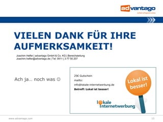VIELEN DANK FÜR IHRE
   AUFMERKSAMKEIT!
     Joachim Helfer | advantago GmbH & Co. KG | Bereichsleitung
     Joachim.helfer@advantago.de | Tel: 0911 | 3 77 50 207




                                                      25€ Gutschein
    Ach ja… noch was                                 mailto:
                                                      info@lokale-internetwerbung.de
                                                      Betreff: Lokal ist besser!




www.advantago.com                                                                      13
 