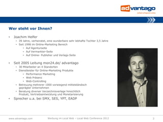 Wer steht vor Ihnen?

•   Joachim Helfer
     • 39 Jahre, verheiratet, eine wunderbare sehr lebhafte Tochter 3,5 Jahre
     • Seit 1998 im Online-Marketing Bereich
          • Auf Agenturseite
          • Auf Vermarkter-Seite
          • Auf Online- Publisher und Verlags-Seite


•   Seit 2005 Leitung mon24.de/ advantago
     • 30 Mitarbeiter an 4 Standorten
     • Dienstleister für Online-Marketing Produkte
          • Performance Marketing
          • Web Präsenz
          • Web-Controlling
     • Betreuung mehrerer 1000 vorwiegend mittelständisch
       geprägter Unternehmen
     • Beratung diverser Verzeichnisverlage hinsichtlich
       Produkt, Vertriebsentwicklung und Monetarisierung
•   Sprecher u.a. bei SMX, SES, YPT, EADP




www.advantago.com            Werbung im Local Web – Local Web Conference 2012   2
 