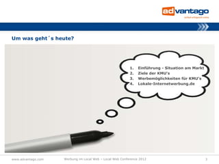 Um was geht´s heute?




                                                          1.   Einführung - Situation am Markt
                                                          2.   Ziele der KMU‘s
                                                          3.   Werbemöglichkeiten für KMU‘s
                                                          4.   Lokale-Internetwerbung.de




www.advantago.com   Werbung im Local Web – Local Web Conference 2012                             3
 