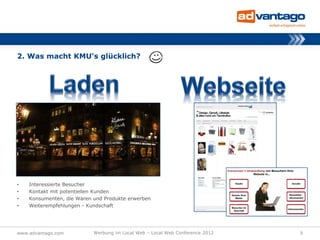 2. Was macht KMU‘s glücklich?




•   Interessierte Besucher
•   Kontakt mit potentiellen Kunden
•   Konsumenten, die Waren und Produkte erwerben
•   Weiterempfehlungen - Kundschaft




www.advantago.com          Werbung im Local Web – Local Web Conference 2012   5
 