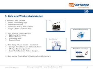 3. Ziele und Werbemöglichkeiten

1. Präsenz – mein Geschäft
•    Home- oder Landing Page
•    Unternehmensvideo
•    Verzeichnis-Eintrag Print & Online
•    Google – Index und Places Page


2. Mehr Besucher – meine Kunden
•   Optimierung Homepage
•   Banner-Werbung
•   SEA Google & Co.
•   Coupons/Deals


3. Mehr Dialog mit den Kunden - Kundschaft
•   On-Page: Kontaktformular, Gästebuch, Foren
•   Off-Page: Bewertungsportale
•   Social Media Facebook, Twitter, Google+…


4. Ganz wichtig: Regelmäßige Erfolgskontrolle und Benchmarks




www.advantago.com              Werbung im Local Web – Local Web Conference 2012   6
 