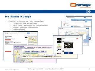 Die Präsenz in Google

•   Zusätzlich zur Website und / oder Landing Page
     •   Eintrag in wichtige Verzeichnisse
     •   Places Pages – Verbindung mit Google Adwords
     •   Google + Seiten für Unternehmen
     •   Google Shopping




www.advantago.com           Werbung im Local Web – Local Web Conference 2012   7
 