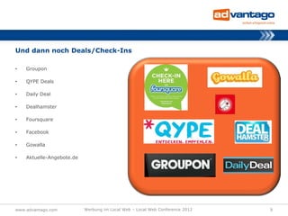 Und dann noch Deals/Check-Ins

•   Groupon

•   QYPE Deals

•   Daily Deal

•   Dealhamster

•   Foursquare

•   Facebook

•   Gowalla

•   Aktuelle-Angebote.de




www.advantago.com          Werbung im Local Web – Local Web Conference 2012   9
 