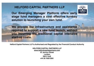 Helford Capital Partners LLP is Authorised and Regulated by the Financial Conduct Authority
HELFORD CAPITAL PARTNERS LLP
www.helfordcapitalpartners.com
97 Jermyn Street
London
SW1Y 6JE
+44 20 7839 5081
HELFORD CAPITAL PARTNERS LLP
Our Emerging Manager Platform offers early
stage fund managers a cost effective turnkey
solution to launching your own fund.
We provide the infrastructure and assistance
required to support a new fund launch, without
you incurring the traditional capital intensive
start-up costs.
 