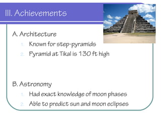 III. Achievements
A. Architecture
1. Known for step-pyramids
2. Pyramid at Tikal is 130 ft high
B. Astronomy
1. Had exact knowledge of moon phases
2. Able to predict sun and moon eclipses
 