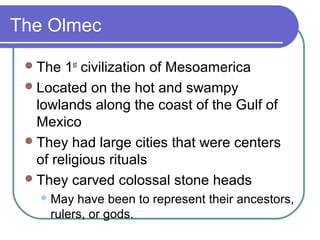 The Olmec
The 1st
civilization of Mesoamerica
Located on the hot and swampy
lowlands along the coast of the Gulf of
Mexico
They had large cities that were centers
of religious rituals
They carved colossal stone heads
May have been to represent their ancestors,
rulers, or gods.
 