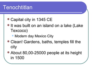 Tenochtitlan
Capital city in 1345 CE
It was built on an island on a lake (Lake
Texcoco)
Modern day Mexico City
Clean! Gardens, baths, temples fill the
city
About 80,00-25000 people at its height
in 1500
 