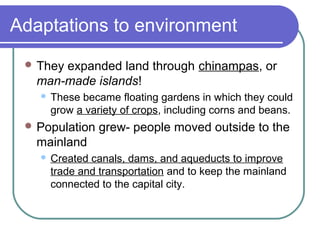 Adaptations to environment
 They expanded land through chinampas, or
man-made islands!
 These became floating gardens in which they could
grow a variety of crops, including corns and beans.
 Population grew- people moved outside to the
mainland
 Created canals, dams, and aqueducts to improve
trade and transportation and to keep the mainland
connected to the capital city.
 
