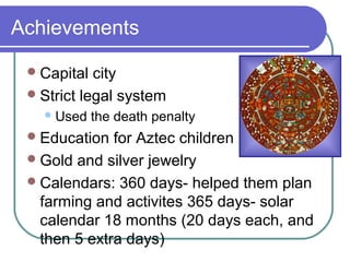 Achievements
Capital city
Strict legal system
Used the death penalty
Education for Aztec children
Gold and silver jewelry
Calendars: 360 days- helped them plan
farming and activites 365 days- solar
calendar 18 months (20 days each, and
then 5 extra days)
 