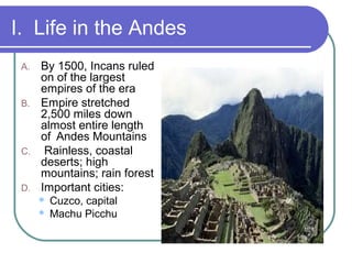 I. Life in the Andes
A. By 1500, Incans ruled
on of the largest
empires of the era
B. Empire stretched
2,500 miles down
almost entire length
of Andes Mountains
C. Rainless, coastal
deserts; high
mountains; rain forest
D. Important cities:
 Cuzco, capital
 Machu Picchu
 