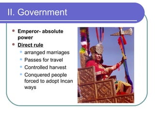 II. Government
 Emperor- absolute
power
 Direct rule
 arranged marriages
 Passes for travel
 Controlled harvest
 Conquered people
forced to adopt Incan
ways
 