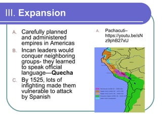 III. Expansion
A. Carefully planned and
administered empires in
Americas
B. Pachacuti – leader who
helped expand the
Empire
C. Incan leaders would
conquer neighboring
groups- they learned to
speak official language—
Quecha
D. By 1525, lots of infighting
made them vulnerable to
attack by Spanish
Pachacuti–
https://youtu.be/sN
z9phB27xU
 