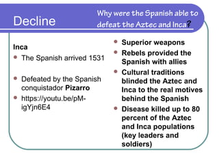 Decline
Inca
 The Spanish arrived 1531
 Defeated by the Spanish
conquistador Pizarro
 https://youtu.be/pM-
igYjn6E4
Why were the Spanish able to
defeat the Aztec and Inca?
 Superior weapons
 Rebels provided the
Spanish with allies
 Cultural traditions
blinded the Aztec and
Inca to the real motives
behind the Spanish
 Disease killed up to 80
percent of the Aztec
and Inca populations
(key leaders and
soldiers)
 
