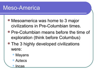 Meso-America
Mesoamerica was home to 3 major
civilizations in Pre-Columbian times.
Pre-Columbian means before the time of
exploration (think before Columbus)
The 3 highly developed civilizations
were:
Mayans
Aztecs
Incas
 