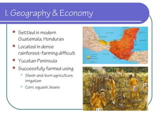 I. Geography & Economy
 Settled in modern
Guatemala, Honduras
 Located in dense
rainforest-farming difficult
 Yucatan Peninsula
 Successfully farmed using
 Slash-and-burn agriculture,
irrigation
 Corn, squash, beans
 