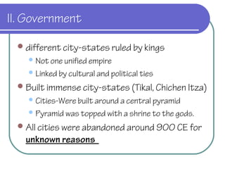 II. Government
different city-states ruled by kings
Not one unified empire
Linked by cultural and political ties
Built immense city-states (Tikal, Chichen Itza)
Cities-Were built around a central pyramid
Pyramid was topped with a shrine to the gods.
All cities were abandoned around 900 CE for
unknown reasons
 
