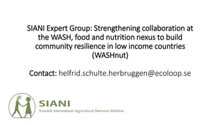 SIANI Expert Group: Strengthening collaboration at
the WASH, food and nutrition nexus to build
community resilience in low income countries
(WASHnut)
Contact: helfrid.schulte.herbruggen@ecoloop.se
 