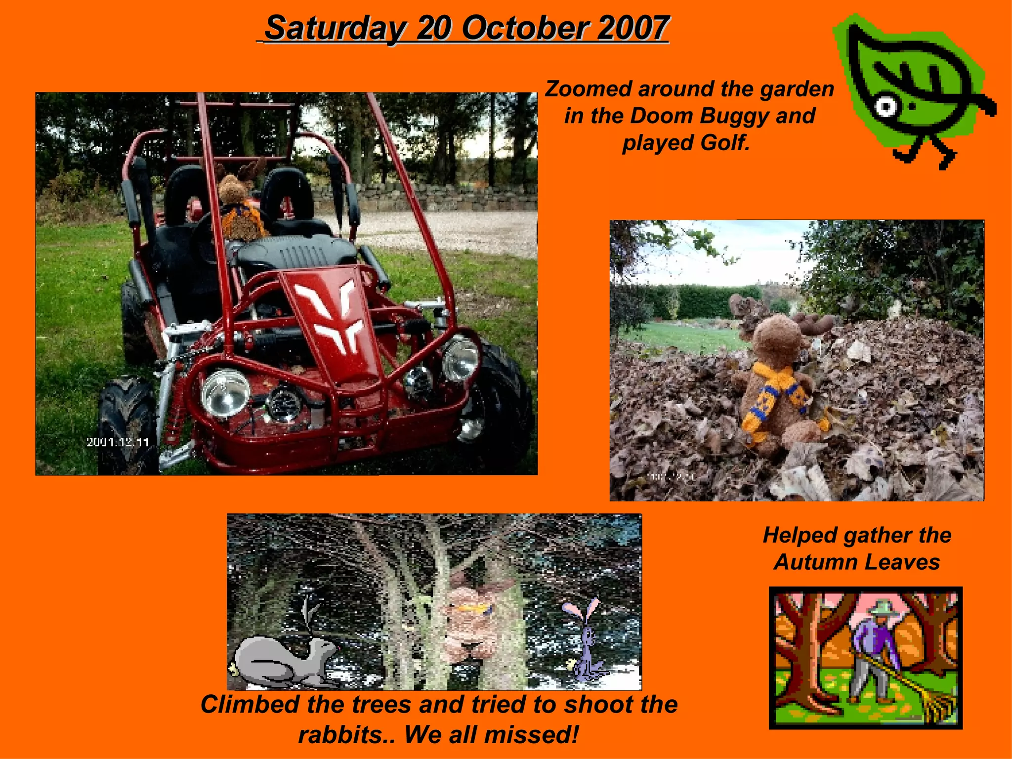 Saturday 20 October 2007 Zoomed around the garden in the Doom Buggy and played Golf. Helped gather the Autumn Leaves Climbed the trees and tried to shoot the rabbits.. We all missed!