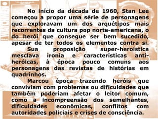 No início da década de 1960, Stan Lee
começou a propor uma série de personagens
que exploravam um dos arquétipos mais
recorrentes da cultura pop norte-americana, o
do herói que consegue ser bem sucedido,
apesar de ter todos os elementos contra si.
Sua proposição super-heroística
mesclava ironia e características anti-
heróicas, à época pouco comuns aos
personagens das revistas de histórias em
quadrinhos.
Marcou época trazendo heróis que
conviviam com problemas ou dificuldades que
também poderiam afetar o leitor comum,
como a incompreensão dos semelhantes,
dificuldades econômicas, conflitos com
autoridades policiais e crises de consciência.
 