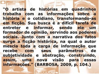 “O artista de histórias em quadrinhos
trabalha com as informações sobre a
história e o cotidiano, transformando-as
em ficção. Sua busca é a difícil tarefa de
entreter e informar, sendo ele um
formador de opinião, servindo aos poderes
sociais. Junto com a narrativa dos fatos
surge a ficção histórica, na qual o autor
mescla toda a carga de informação que
recebe com seus parâmetros de
subjetividade e abstração, construindo,
assim, uma nova visão para essas
informações.” (BARBOSA, 2009, p. 104.)
 