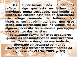Os super-heróis dos quadrinhos
refletem algo que está no intimo dos
indivíduos numa sociedade, que impõe os
limites. No entanto esse tipo de sentimento
não atinge somente os leitores das
histórias em quadrinhos, para que esse
efeito seja expressado nos indivíduos, mais
alguém necessita ter a mesma percepção,
que é o autor das revistas:
“de qualquer forma, tanto os produtores
quanto os consumidores da superaventura
manifestam o desejo inconsciente de
liberdade em resposta ao mundo
burocrático e mercantil fundamentado na
repressão.” (VIANA, 2005, p. 63).
 