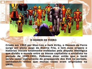 O HOMEM DE FERRO
Criado em 1963 por Stan Lee e Jack Kirby, o Homem de Ferro
surge em pleno auge da Guerra Fria, e tem suas origens e
histórias iniciais totalmente moldadas pela disputa ideológica
que dividiu o mundo entre os blocos capitalista e socialista no
período de 1945-1991. Podemos dizer então que o herói
serviu como instrumento de propaganda dos EUA no período,
combatendo vilões que muitas vezes eram originados na
URSS.
 