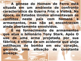 A gênese do Homem de Ferro está
situada em um ambiente de confronto
característico da Guerra Fria: o Vietnã. Na
época, os Estados Unidos alimentavam os
conflitos neste país com homens e
armamentos, mas não se encontravam
ainda abertamente envolvidos.
É no fornecimento de armamentos
que atua o bilionário Tony Stark. Após O
uso de uma arma projetada por sua
fábrica, é vítima de um acidente que aloja
estilhaços de bomba em seu coração,
gerando uma situação de constante
ameaça.
 