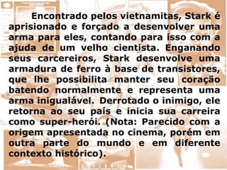 Encontrado pelos vietnamitas, Stark é
aprisionado e forçado a desenvolver uma
arma para eles, contando para isso com a
ajuda de um velho cientista. Enganando
seus carcereiros, Stark desenvolve uma
armadura de ferro à base de transistores,
que lhe possibilita manter seu coração
batendo normalmente e representa uma
arma inigualável. Derrotado o inimigo, ele
retorna ao seu país e inicia sua carreira
como super-herói. (Nota: Parecido com a
origem apresentada no cinema, porém em
outra parte do mundo e em diferente
contexto histórico).
 