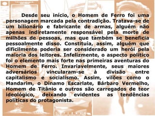 Desde seu início, o Homem de Ferro foi uma
personagem marcada pela contradição. Tratava-se de
um bilionário e fabricante de armas, alguém não
apenas indiretamente responsável pela morte de
milhões de pessoas, mas que também se beneficia
pessoalmente disso. Constituía, assim, alguém que
dificilmente poderia ser considerado um herói pela
maioria dos leitores. Infelizmente, o aspecto político
foi o elemento mais forte nas primeiras aventuras do
Homem de Ferro. Invariavelmente, seus maiores
adversários vincularam-se à divisão entre
capitalismo e socialismo. Assim, vilões como o
Mandarim, o Dínamo Escarlate, Bárbaro Vermelho,
Homem de Titânio e outros são carregados de teor
ideológico, deixando evidentes as tendências
políticas do protagonista.
 