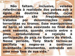 Não faltam, inclusive, veladas
referências à realidade dos países sob a
égide da doutrina socialista, cujos
mandatários são freqüentemente
tratados por denominações como
terroristas ou tiranos. Esse maniqueísmo
do herói só seria suavizado no final dos
anos sessenta, quando crescia entre o
povo estadunidense a rejeição à
participação do país na Guerra do Vietnã.
Nesse período, Tony Stark tornou-se
pacifista e negou-se a continuar
inventando armamentos, entrando em
uma nova fase de sua vida."
 